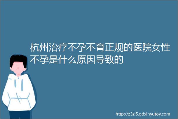 杭州治疗不孕不育正规的医院女性不孕是什么原因导致的